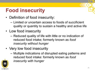 Food insecurity 
•Definition of food insecurity: 
–Limited or uncertain access to foods of succificient quality or quantity to sustain a healthy and active life 
•Low food insecurity 
–Reduced quality of life with little or no indication of reduced food intake; formerly known as food insecurity without hunger 
•Very low food insecurity 
–Multiple indications of disrupted eating patterns and reduced food intake: formerly known as food insecurity with hunger 
26  