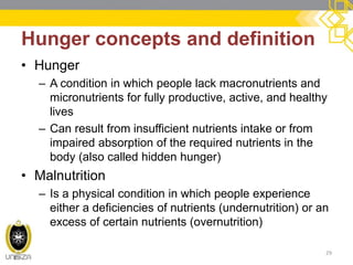 Hunger concepts and definition 
•Hunger 
–A condition in which people lack macronutrients and micronutrients for fully productive, active, and healthy lives 
–Can result from insufficient nutrients intake or from impaired absorption of the required nutrients in the body (also called hidden hunger) 
•Malnutrition 
–Is a physical condition in which people experience either a deficiencies of nutrients (undernutrition) or an excess of certain nutrients (overnutrition) 
29  