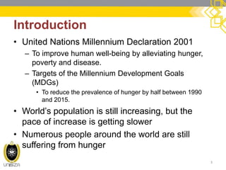Introduction 
•United Nations Millennium Declaration 2001 
–To improve human well-being by alleviating hunger, poverty and disease. 
–Targets of the Millennium Development Goals (MDGs) 
•To reduce the prevalence of hunger by half between 1990 and 2015. 
•World’s population is still increasing, but the pace of increase is getting slower 
•Numerous people around the world are still suffering from hunger 
3  