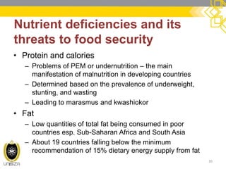 Nutrient deficiencies and its threats to food security 
30 
•Protein and calories 
–Problems of PEM or undernutrition – the main manifestation of malnutrition in developing countries 
–Determined based on the prevalence of underweight, stunting, and wasting 
–Leading to marasmus and kwashiokor 
•Fat 
–Low quantities of total fat being consumed in poor countries esp. Sub-Saharan Africa and South Asia 
–About 19 countries falling below the minimum recommendation of 15% dietary energy supply from fat 
 