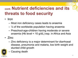 cont. Nutrient deficiencies and its threats to food security 
32 
•Iron 
–Most iron deficiency cases leads to anaemia 
–¼ of the worldwide population having anaemia 
–Preschool-age-children having moderate or severe anaemia (Hb level < 10 g/dL) esp. in Africa and Asia 
•Zinc 
–Zinc deficiency is a major determinant for diarrhoeal disease, pneumonia and malaria, low birth weight and stunted child growth 
–Causing death  