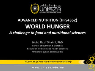 KNOWLEDGE FOR THE BENEFIT OF HUMANITY 
ADVANCED NUTRITION (HFS4352) WORLD HUNGER A challenge to food and nutritional sciences 
Mohd Razif Shahril, PhD 
School of Nutrition & Dietetics 
Faculty of Medicine and Health Sciences 
Universiti Sultan Zainal Abidin 
1  