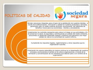 POLITICAS DE CALIDAD 
Brindar soluciones integrales para el logro de la satisfacción de nuestros clientes, a 
través de la diferenciación, innovación y calidad en nuestros productos y servicios, 
generando valor en todas nuestras acciones, promoviendo las relaciones de 
beneficio mutuo para sus accionistas, clientes y proveedores. 
Implementar los controles necesarios para reducir el riesgo en sus actividades a fin 
de preservar la salud, la seguridad y contribuyendo al cuidado del medio ambiente, 
procurando un desarrollo sostenible integral y dinámico que garantice una mejor 
calidad de vida en la comunidad de nuestro entorno. 
Cumpliendo los requisitos legales, reglamentarios y otros requisitos que la 
organización suscriba. 
Propiciando de manera sistemática la mejora continua en el desempeño de nuestros 
procesos, promoviendo el cambio en la cultura organizacional, a través de la 
formación y concientización de los miembros que laboran para o en nombre de la 
organización. 
 