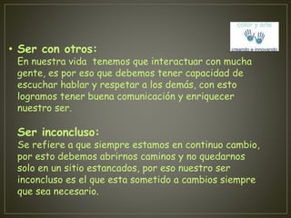 • Ser con otros: 
En nuestra vida tenemos que interactuar con mucha 
gente, es por eso que debemos tener capacidad de 
escuchar hablar y respetar a los demás, con esto 
logramos tener buena comunicación y enriquecer 
nuestro ser. 
Ser inconcluso: 
Se refiere a que siempre estamos en continuo cambio, 
por esto debemos abrirnos caminos y no quedarnos 
solo en un sitio estancados, por eso nuestro ser 
inconcluso es el que esta sometido a cambios siempre 
que sea necesario. 
 