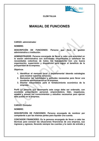 CLEM TULUA 
MANUAL DE FUNCIONES 
CARGO: administrador 
NOMBRE: 
DESCRIPCIÓN DE FUNCIONES: Persona que lleva la gestión 
administrativa o institución. 
ADMINISTRADOR: Persona encargada de llevar a cabo una autoridad en 
la sesión administrativa con actividades encaminadas a satisfacer las 
necesidades colectivas de todos los trabajadores con una buena 
organización, supervisión y disposición para lograr el beneficio de la 
prosperidad de la empresa. 
Objetivos 
1. Identificar el mercado local y departamental ideando estrategias 
para mostrar nuestros servicios. 
2. Demostrar las habilidades y actitudes necesarias para llevar una 
excelente administración en la empresa. 
3. Diseñar mecanismos para el fortalecimiento económico de la 
empresa. 
Perfil La persona que desempeña este cargo debe ser ordenado, con 
excelente presentación personal, emprendedora, líder, respetuosa, 
amable y poseer los conocimientos y estudios necesarios para ejercer 
este puesto en la empresa. 
CARGO: Contador 
NOMBRE: 
DESCRIPCIÓN DE FUNCIONES: Persona encargada de nombrar por 
competente o por las mismas partes para liquidar una cuenta. 
CONTADOR FINANCIERO: Es la persona encargada de llevar a cabo las 
técnicas para conocer las situaciones financieras de una empresa, sus 
ingresos y egresos, llevando siempre las cuentas y la razón de entrada y 
 