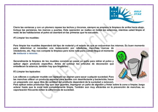 Cierre las ventanas y con un plumero repase los techos y rincones, siempre se empieza la limpieza de arriba hacia abajo. 
Incluya las persianas, los marcos y puertas. Esta operación se realiza en todas las estancias, mientras usted limpia el 
resto de las habitaciones el polvo se asentará en las primeras que ha sacudido. 
4º) Limpiar los muebles: 
Para limpiar los muebles dependerá del tipo de material y el estado en que se encuentran los mismos. Es buen momento 
para determinar si necesitan una restauración por ralladuras, manchas, marcas de 
rotuladores, etc. Hay nos compete la limpieza pero tome nota para cuando llegue el momento 
de restaurar o renovar. 
Generalmente la limpieza de los muebles consiste en pasar un paño para retirar el polvo y 
aplicar algún producto específico. Antes de colocar los artículos de decoración que 
embellecen la estancia, también hay que limpiarlos. 
6º) Limpiar los tapizados: 
Los sillones o cualquier mueble con tapizado se aspiran para sacar cualquier suciedad. Para 
las manchas utilizar un producto especial para textiles con desinfectante y bactericida, hacer 
un preparado con agua tibia (la cantidad del producto dependerá de la suciedad a remover). 
Para aplicar estos productos hay que usar guantes, impregnar un paño de algodón y frotar sobre la zona a l impiar, luego 
aclarar hasta que la zona este completamente limpia. También son muy eficientes en la prevención de manchas, su 
vaporización frecuente evitan la adherencia de suciedad. 
 