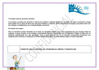 7º) Limpiar marcos, puertas y armarios: 
Los marcos y puertas, los armarios y marcos de cuadros o espejos limpiar con un paño con agua y amoniaco y luego 
sacar brillo con un paño de lana con cera para maderas o melanina. Si los armarios tiene espejos, procederá como con 
los cristales o simplemente con un limpiacristales comercial. 
8º) Limpiar los suelos: 
Para no levantar el polvo asentado en el suelo, es necesario aspirar, si no tiene aspiradora hay que recoger antes de 
empezar a sacar el polvo a los mueble y nuevamente cuando a terminado con la habitación. Fregar el suelo con un 
producto desinfectante con olor agradable, como a pino, lavanda, etc. En el mercado encontramos productos con 
repelente para insectos no voladores, al mismo tiempo que limpian en profundidad y dejan un brillo impecable. 
FORMATOS PARA EL CONTROL DEL PROGRAMA DE LIMPIEZA Y DESINFECCION 
 