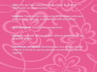 • Libre: Hoy por hoy cualquiera puede colocar en Internet 
información sin censura previa 
• Anónima: Podemos decir que ocultar la identidad, tanto para 
leer como para escribir, es bastante sencillo en Internet 
• Autoreguladora: autoregula o autogestiona 
• Insegura: se puede leer un correo o obtener el número de una 
tarjeta de crédito. 
• Crecimiento vertiginoso: fenómeno que va a cambiar muchas 
cosas en la forma en que las personas se comunican y hacen 
negocios 
 