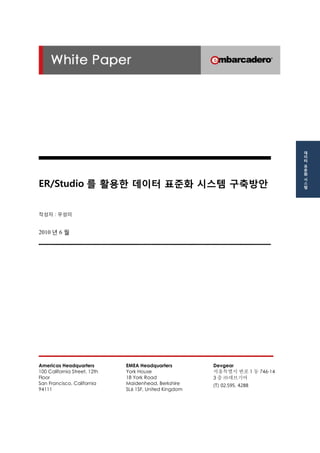 ER/Studio를 활용한 데이터 표준화 시스템 구축방안 
작성자 : 우성미 
2010년 6 월 
Americas Headquarters 
100 California Street, 12th Floor 
San Francisco, California 94111 
EMEA Headquarters 
York House 
18 York Road 
Maidenhead, Berkshire 
SL6 1SF, United Kingdom 
Devgear 
서울특별시 반포1동 746-14 
3층 ㈜데브기어 
(T) 02.595. 4288 
데이터 표준화 시스템  