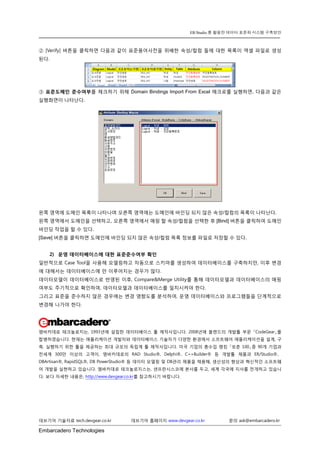 Embarcadero Technologies 
데브기어 기술자료 tech.devgear.co.kr 데브기어 홈페이지 www.devgear.co.kr 문의 ask@embarcadero.kr 
ER/Studio 를 활용한 데이터 표준화 시스템 구축방안 
② [Verify] 버튼을 클릭하면 다음과 같이 표준용어사전을 위배한 속성/컬럼 들에 대한 목록이 엑셀 파일로 생성된다. 
③ 표준도메인 준수여부를 체크하기 위해 Domain Bindings Import From Excel 매크로를 실행하면, 다음과 같은 실행화면이 나타난다. 
왼쪽 영역에 도메인 목록이 나타나며 오른쪽 영역에는 도메인에 바인딩 되지 않은 속성/컬럼의 목록이 나타난다. 
왼쪽 영역에서 도메인을 선택하고, 오른쪽 영역에서 매핑 할 속성/컬럼을 선택한 후 [Bind] 버튼을 클릭하여 도메인 바인딩 작업을 할 수 있다. 
[Save] 버튼을 클릭하면 도메인에 바인딩 되지 않은 속성/컬럼 목록 정보를 파일로 저장할 수 있다. 
2) 운영 데이터베이스에 대한 표준준수여부 확인 
일반적으로 Case Tool을 사용해 모델링하고 자동으로 스키마를 생성하여 데이터베이스를 구축하지만, 이후 변경에 대해서는 데이터베이스에 만 이루어지는 경우가 많다. 
데이터모델이 데이터베이스로 반영된 이후, Compare&Merge Utility를 통해 데이터모델과 데이터베이스의 매핑 여부도 주기적으로 확인하여, 데이터모델과 데이터베이스를 일치시켜야 한다. 
그리고 표준을 준수하지 않은 경우에는 변경 영향도를 분석하여, 운영 데이터베이스와 프로그램들을 단계적으로 변경해 나가야 한다. 
엠바카데로 테크놀로지는, 1993년에 설립한 데이터베이스 툴 제작사입니다. 2008년에 볼랜드의 개발툴 부문 「CodeGear」를 합병하였습니다. 현재는 애플리케이션 개발자와 데이터베이스 기술자가 다양한 환경에서 소프트웨어 애플리케이션을 설계, 구축, 실행하기 위한 툴을 제공하는 최대 규모의 독립계 툴 제작사입니다. 미국 기업의 총수입 랭킹 「포춘 100」중 90개 기업과 전세계 300만 이상의 고객이, 엠바카데로의 RAD Studio®, Delphi®、C++Builder® 등 개발툴 제품과 ER/Studio®、 DBArtisan®, RapidSQL®, DB PowerStudio® 등 데이터 모델링 및 DB관리 제품을 채용해, 생산성의 향상과 혁신적인 소프트웨어 개발을 실현하고 있습니다. 엠바카데로 테크놀로지스는, 샌프란시스코에 본사를 두고, 세계 각국에 지사를 전개하고 있습니다. 보다 자세한 내용은, http://www.devgear.co.kr를 참고하시기 바랍니다. 

