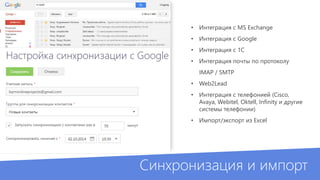 • Интеграция с MS Exchange 
• Интеграция с Google 
• Интеграция с 1С 
• Интеграция почты по протоколу 
IMAP / SMTP 
• Web2Lead 
• Интеграция с телефонией (Cisco, 
Avaya, Webitel, Oktell, Infinity и другие 
системы телефонии) 
• Импорт/экспорт из Excel 
Синхронизация и импорт 
 