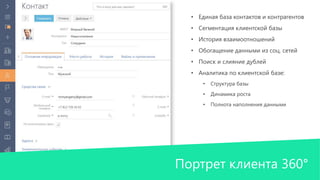 • Единая база контактов и контрагентов 
• Сегментация клиентской базы 
• История взаимоотношений 
• Обогащение данными из соц. сетей 
• Поиск и слияние дублей 
• Аналитика по клиентской базе: 
• Структура базы 
• Динамика роста 
• Полнота наполнения данными 
Портрет клиента 360° 
 