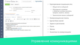 • Корпоративная социальная сеть: 
• Общая лента сообщений 
• Обсуждения в привязке 
к объектам системы (контакты, 
продажи, проекты, заказы) 
• Тематические каналы сообщений 
• Коммуникационная панель 
• Единая база знаний 
• Задачи и расписание 
• Почта 
• Звонки 
• Аналитика по коммуникациям 
Управление коммуникациями 
 
