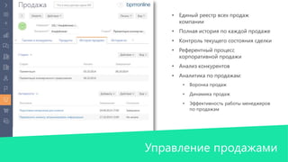 • Единый реестр всех продаж 
компании 
• Полная история по каждой продаже 
• Контроль текущего состояния сделки 
• Референтный процесс 
корпоративной продажи 
• Анализ конкурентов 
• Аналитика по продажам: 
• Воронка продаж 
• Динамика продаж 
• Эффективность работы менеджеров 
по продажам 
Управление продажами 
 