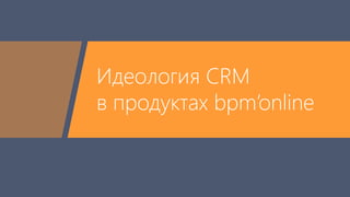 Идеология CRM 
в продуктах bpm’online 
 