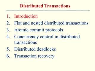 Distributed Transactions 
1. Introduction 
2. Flat and nested distributed transactions 
3. Atomic commit protocols 
4. Concurrency control in distributed 
transactions 
5. Distributed deadlocks 
6. Transaction recovery 
 