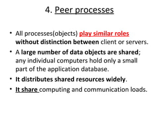 4. Peer processes 
• All processes(objects) play similar roles 
without distinction between client or servers. 
• A large number of data objects are shared; 
any individual computers hold only a small 
part of the application database. 
• It distributes shared resources widely. 
• It share computing and communication loads. 
 