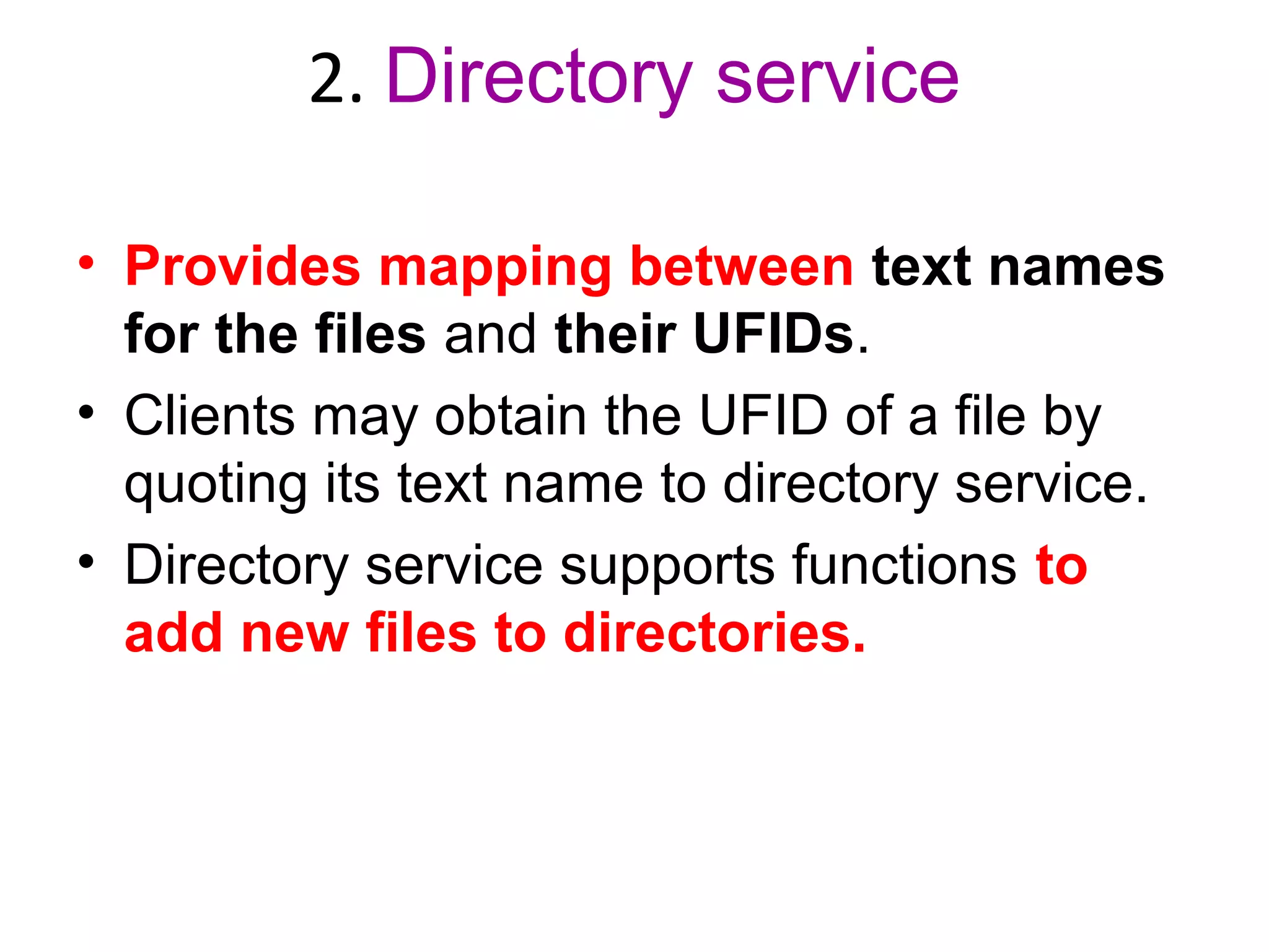 2. Directory service 
• Provides mapping between text names 
for the files and their UFIDs. 
• Clients may obtain the UFID of a file by 
quoting its text name to directory service. 
• Directory service supports functions to 
add new files to directories. 
 