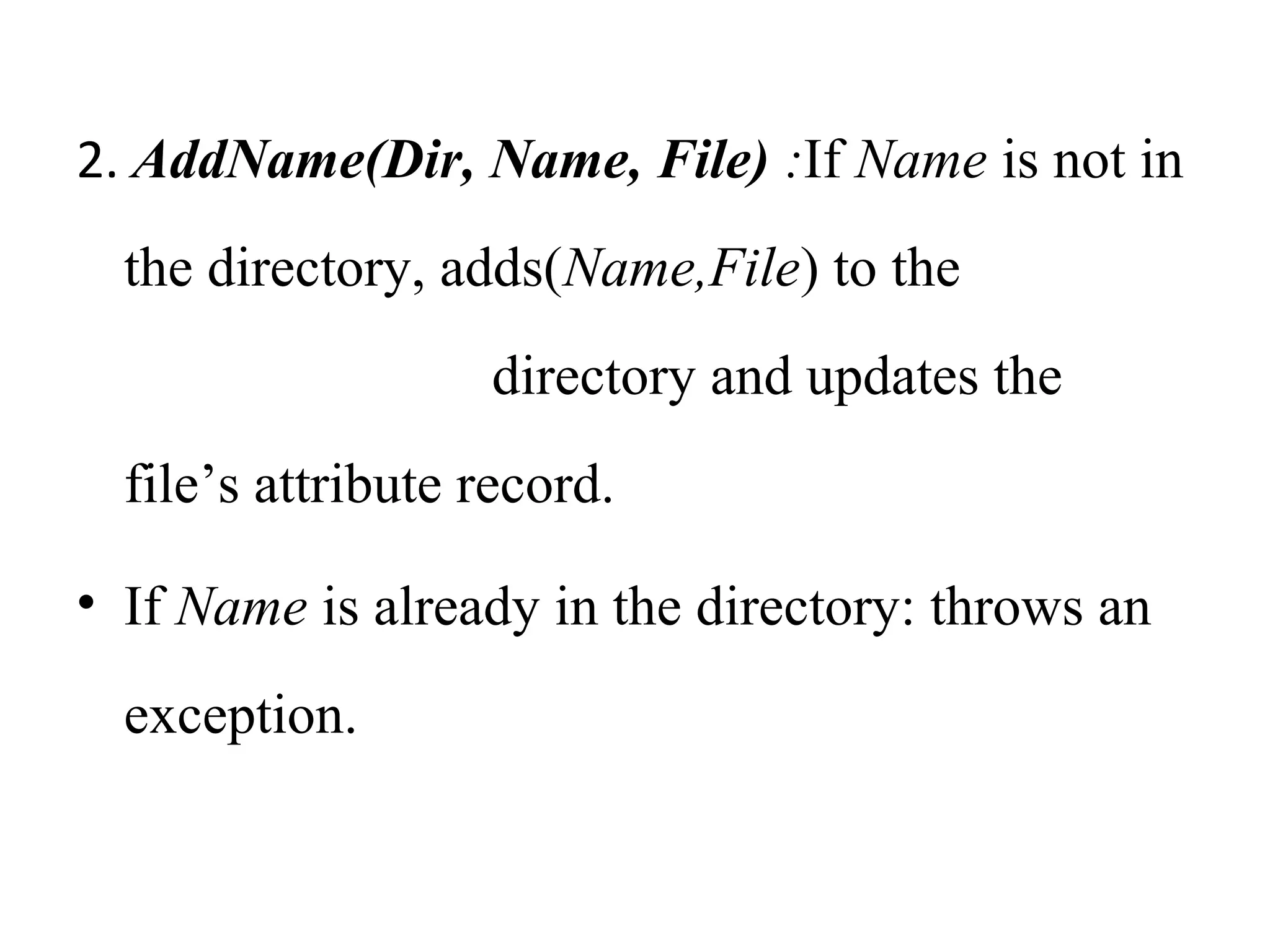 2. AddName(Dir, Name, File) :If Name is not in 
the directory, adds(Name,File) to the 
directory and updates the 
file’s attribute record. 
• If Name is already in the directory: throws an 
exception. 
 