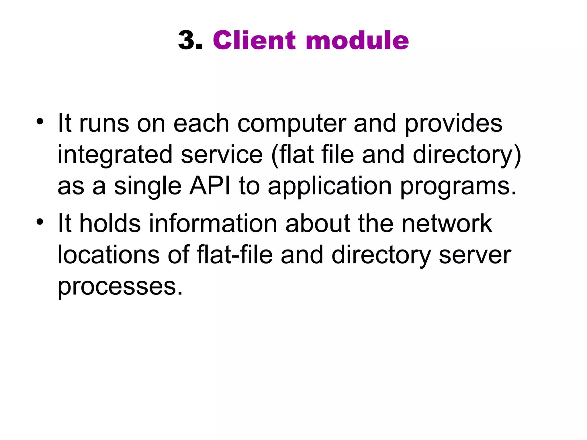 3. Client module 
• It runs on each computer and provides 
integrated service (flat file and directory) 
as a single API to application programs. 
• It holds information about the network 
locations of flat-file and directory server 
processes. 
 
