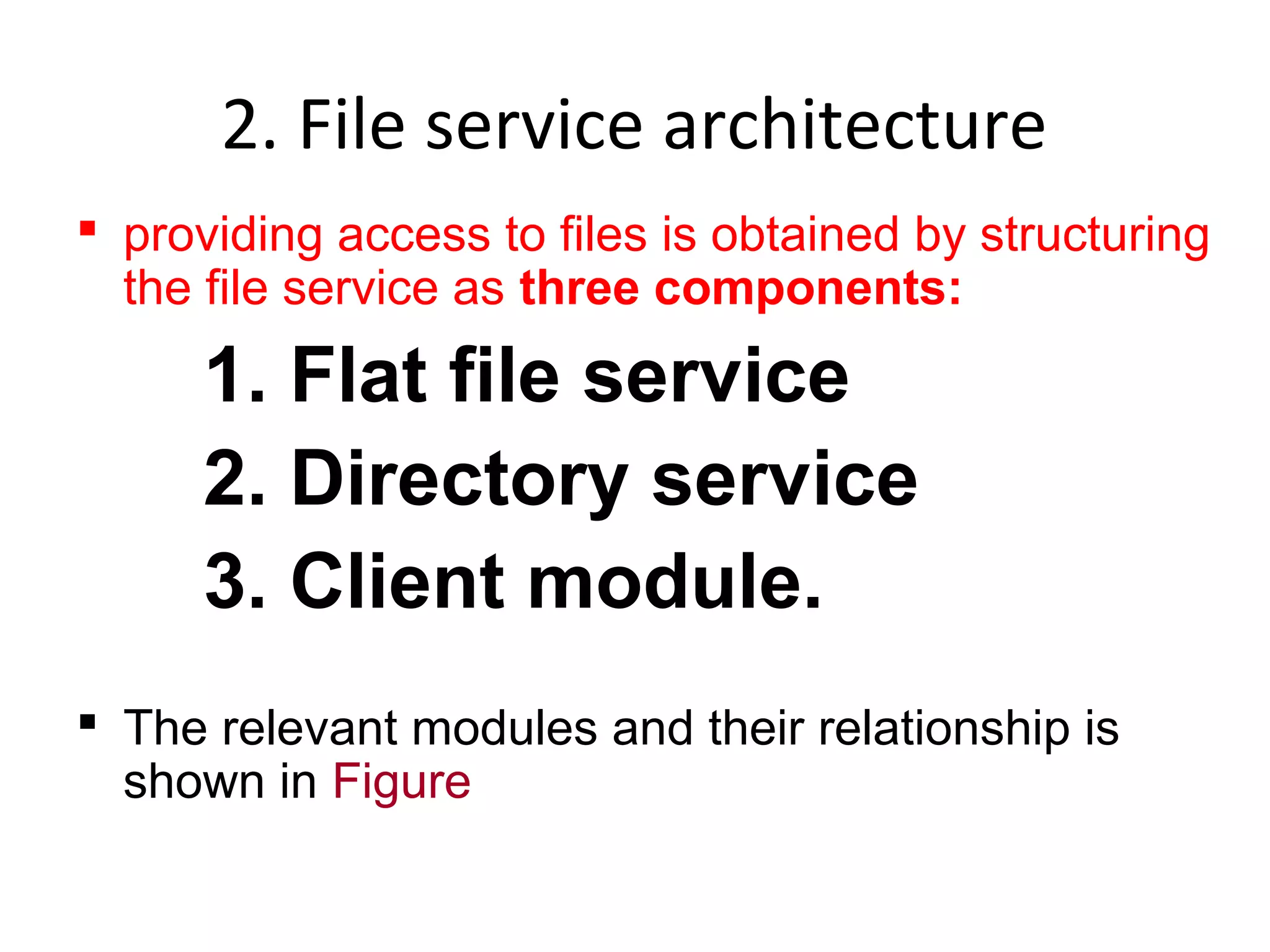 2. File service architecture 
 providing access to files is obtained by structuring 
the file service as three components: 
1. Flat file service 
2. Directory service 
3. Client module. 
 The relevant modules and their relationship is 
shown in Figure 
 