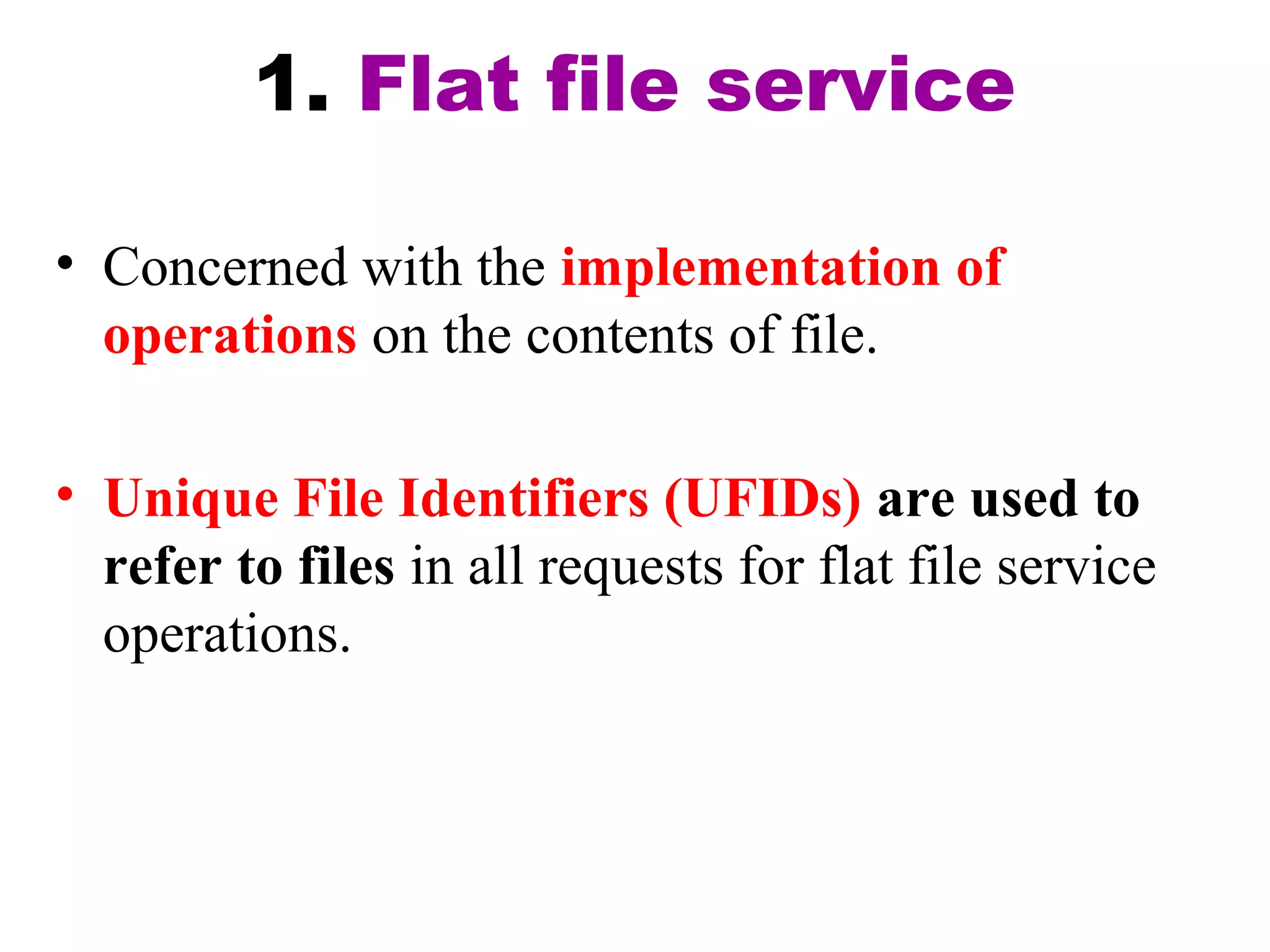 1. Flat file service 
• Concerned with the implementation of 
operations on the contents of file. 
• Unique File Identifiers (UFIDs) are used to 
refer to files in all requests for flat file service 
operations. 
 
