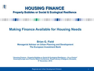 HHOOUUSSIINNGG FFIINNAANNCCEE 
PPrrooppeerrttyy BBuubbbblleess oorr SSoocciiaall && EEccoollooggiiccaall RReessiilliieennccee 
Making Finance Available for Housing Needs 
Brian G. Field 
Managerial Adviser on Urban Planning and Development 
The European Investment Bank 
“Housing Finance - Property Bubbles or Social & Ecological Resilience – It’s a Choice” 
Housing Europe and Finance Watch Conference, Royal Library of Belgium, Brussels, 
5th November, 2014. 
Regional and Urban Development Division 
1 
 