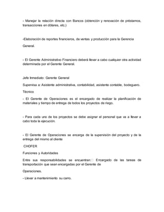 - Manejar la relación directa con Bancos (obtención y renovación de préstamos, 
transacciones en dólares, etc.) 
-Elaboración de reportes financieros, de ventas y producción para la Gerencia 
General. 
- El Gerente Administrativo Financiero deberá llevar a cabo cualquier otra actividad 
determinada por el Gerente General. 
Jefe Inmediato: Gerente General 
Supervisa a: Asistente administrativa, contabilidad, asistente contable, bodeguero. 
Técnico 
- El Gerente de Operaciones es el encargado de realizar la planificación de 
materiales y tiempo de entrega de todos los proyectos de riego. 
- Para cada uno de los proyectos se debe asignar el personal que va a llevar a 
cabo toda la ejecución. 
- El Gerente de Operaciones se encarga de la supervisión del proyecto y de la 
entrega del mismo al cliente 
CHOFER 
Funciones y Autoridades 
Entre sus responsabilidades se encuentran: 
transportación que sean encargadas por el Gerente de 
Operaciones. 
- Llevar a mantenimiento su carro. 
 