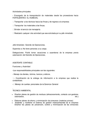 Actividades principales 
- Encargado de la transportación de materiales desde los proveedores hacia 
FERTILIZANTES EL HUMEDAL 
fincas. 
Jefe Inmediato: Gerente de Operaciones. 
Supervisa a: No tiene personas a su cargo. 
Delegaciones: Podrá tomar vacaciones o ausentarse de la empresa previa 
autorización del Gerente de Operaciones. 
ASISTENTE CONTABLE 
Funciones y Autoridad 
-Las responsabilidades principales son las siguientes: 
- Manejo de clientes, nómina, bancos y viáticos. 
- Coordinación de la entrega de información a la empresa que realiza la 
contabilidad. 
- 
. 
TECNICO AMBIENTAL 
 Diseñar planes de gestión de residuos (almacenamiento, contacto con gestores 
autorizados, etc.) 
 Elaborar planes de ahorro y minimización de consumos (materias primas) 
 Implantar y mantener el sistema de gestión medioambiental de la empresa 
Diseñar los planes de prevención, control y minimización de las emisiones 
 