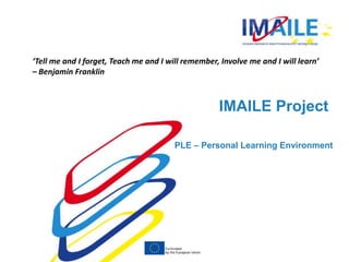 ‘Tell me and I forget, Teach me and I will remember, Involve me and I will learn’ 
– Benjamin Franklin 
IMAILE Project 
PLE – Personal Learning Environment 
 
