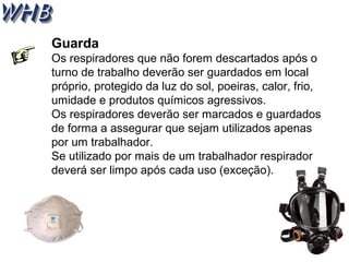 Guarda 
Os respiradores que não forem descartados após o 
turno de trabalho deverão ser guardados em local 
próprio, protegido da luz do sol, poeiras, calor, frio, 
umidade e produtos químicos agressivos. 
Os respiradores deverão ser marcados e guardados 
de forma a assegurar que sejam utilizados apenas 
por um trabalhador. 
Se utilizado por mais de um trabalhador respirador 
deverá ser limpo após cada uso (exceção). 
 