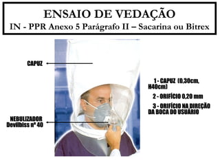 ENSAIO DE VEDAÇÃO 
IN - PPR Anexo 5 Parágrafo II – Sacarina ou Bitrex 
 11 -- CCAAPPUUZZ ((00,,3300ccmm,, 
HH4400ccmm)) 
 22 -- OORRIIFFÍÍCCIIOO 00,,2200 mmmm 
 33 -- OORRIIFFÍÍCCIIOO NNAA DDIIRREEÇÇÃÃOO 
DDAA BBOOCCAA DDOO UUSSUUÁÁRRIIOO 
CCAAPPUUZZ 
NNEEBBUULLIIZZAADDOORR 
DDeevviillbbiissss nnº 4400 
 