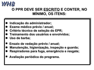 OO PPPPRR DDEEVVEE SSEERR EESSCCRRIITTOO EE CCOONNTTEERR,, NNOO 
MMÍÍNNIIMMOO,, OOSS IITTEENNSS:: 
 Indicação ddoo aaddmmiinniissttrraaddoorr;; 
 EExxaammee mmééddiiccoo pprréévviioo // aannuuaall;; 
 CCrriittéérriioo ttééccnniiccoo ddee sseelleeççããoo ddoo EEPPRR;; 
 TTrreeiinnaammeennttoo ddooss uussuuáárriiooss ee eennvvoollvviiddooss;; 
 UUssoo ddee bbaarrbbaa;; 
 EEnnssaaiioo ddee vveeddaaççããoo pprréévviioo // aannuuaall;; 
 MMaannuutteennççããoo,, hhiiggiieenniizzaaççããoo,, iinnssppeeççããoo ee gguuaarrddaa;; 
 RReessppiirraaddoorreess ppaarraa ffuuggaa,, eemmeerrggêênncciiaa ee rreessggaattee;; 
 AAvvaalliiaaççããoo ppeerriióóddiiccaa ddoo pprrooggrraammaa.. 
 IInnddiiccaaççããoo ddoo aaddmmiinniissttrraaddoorr;; 
 EExxaammee mmééddiiccoo pprréévviioo // aannuuaall;; 
 CCrriittéérriioo ttééccnniiccoo ddee sseelleeççããoo ddoo EEPPRR;; 
 TTrreeiinnaammeennttoo ddooss uussuuáárriiooss ee eennvvoollvviiddooss;; 
 UUssoo ddee bbaarrbbaa;; 
 EEnnssaaiioo ddee vveeddaaççããoo pprréévviioo // aannuuaall;; 
 MMaannuutteennççããoo,, hhiiggiieenniizzaaççããoo,, iinnssppeeççããoo ee gguuaarrddaa;; 
 RReessppiirraaddoorreess ppaarraa ffuuggaa,, eemmeerrggêênncciiaa ee rreessggaattee;; 
 AAvvaalliiaaççããoo ppeerriióóddiiccaa ddoo pprrooggrraammaa.. 
 