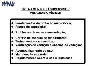 TTRREEIINNAAMMEENNTTOO DDOO SSUUPPEERRVVIISSOORR 
PPRROOGGRRAAMMAA MMÍÍNNIIMMOO:: 
 Fundamentos de proteção rreessppiirraattóórriiaa;; 
 RRiissccooss ddee eexxppoossiiççããoo;; 
 PPrroobblleemmaass ddee uussoo ee aa ssuuaa ssoolluuççããoo;; 
 CCrriittéérriioo ddee eessccoollhhaa ddee rreessppiirraaddoorreess;; 
 TTrreeiinnaammeennttoo ddooss uussuuáárriiooss;; 
 VVeerriiffiiccaaççããoo ddee vveeddaaççããoo ee eennssaaiiooss ddee vveeddaaççããoo;; 
 AAccoommppaannhhaammeennttoo ddoo uussoo;; 
 MMaannuutteennççããoo ee gguuaarrddaa;; 
 RReegguullaammeennttooss ssoobbrree oo uussoo ee lleeggiissllaaççããoo.. 
 FFuunnddaammeennttooss ddee pprrootteeççããoo rreessppiirraattóórriiaa;; 
 RRiissccooss ddee eexxppoossiiççããoo;; 
 PPrroobblleemmaass ddee uussoo ee aa ssuuaa ssoolluuççããoo;; 
 CCrriittéérriioo ddee eessccoollhhaa ddee rreessppiirraaddoorreess;; 
 TTrreeiinnaammeennttoo ddooss uussuuáárriiooss;; 
 VVeerriiffiiccaaççããoo ddee vveeddaaççããoo ee eennssaaiiooss ddee vveeddaaççããoo;; 
 AAccoommppaannhhaammeennttoo ddoo uussoo;; 
 MMaannuutteennççããoo ee gguuaarrddaa;; 
 RReegguullaammeennttooss ssoobbrree oo uussoo ee lleeggiissllaaççããoo.. 
 