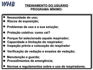 TTRREEIINNAAMMEENNTTOO DDOO UUSSUUÁÁRRIIOO 
PPRROOGGRRAAMMAA MMÍÍNNIIMMOO:: 
 NNeecceessssiiddaaddee ddoo uussoo;; 
 RRiissccooss ddee eexxppoossiiççããoo;; 
 PPrroobblleemmaass ddee uussoo ee aa ssuuaa ssoolluuççããoo;; 
 PPrrootteeççããoo ccoolleettiivvaa:: ccoommoo vvaaii?? 
 PPoorrqquuee ffooii sseelleecciioonnaaddoo aaqquueellee rreessppiirraaddoorr;; 
 CCaappaacciiddaaddee ee lliimmiittaaççããoo ddoo rreessppiirraaddoorr;; 
 IInnssppeeççããoo pprréévviiaa ee ccoollooccaaççããoo ddoo rreessppiirraaddoorr 
 VVeerriiffiiccaaççããoo ddee vveeddaaççããoo ee eennssaaiiooss ddee vveeddaaççããoo;; 
 MMaannuutteennççããoo ee gguuaarrddaa;; 
 PPrroocceeddiimmeennttooss ddee eemmeerrggêênncciiaa;; 
 NNoorrmmaass ee rreegguullaammeennttooss ssoobbrree oo uussoo ddee rreessppiirraaddoorreess.. 
 NNeecceessssiiddaaddee ddoo uussoo;; 
 RRiissccooss ddee eexxppoossiiççããoo;; 
 PPrroobblleemmaass ddee uussoo ee aa ssuuaa ssoolluuççããoo;; 
 PPrrootteeççããoo ccoolleettiivvaa:: ccoommoo vvaaii?? 
 PPoorrqquuee ffooii sseelleecciioonnaaddoo aaqquueellee rreessppiirraaddoorr;; 
 CCaappaacciiddaaddee ee lliimmiittaaççããoo ddoo rreessppiirraaddoorr;; 
 IInnssppeeççããoo pprréévviiaa ee ccoollooccaaççããoo ddoo rreessppiirraaddoorr 
 VVeerriiffiiccaaççããoo ddee vveeddaaççããoo ee eennssaaiiooss ddee vveeddaaççããoo;; 
 MMaannuutteennççããoo ee gguuaarrddaa;; 
 PPrroocceeddiimmeennttooss ddee eemmeerrggêênncciiaa;; 
 NNoorrmmaass ee rreegguullaammeennttooss ssoobbrree oo uussoo ddee rreessppiirraaddoorreess.. 
 
