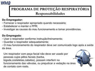 PROGRAMA DE PROTEÇÃO RESPIRATÓRIA 
Responsabilidades 
Do Empregador: 
- Fornecer o respirador apropriado quando necessário; 
- Estabelecer e manter o PPR; 
- Investigar as causas do mau funcionamento e tomar providências. 
Do Empregado: 
- Usar o respirador conforme instrução/treinamento; 
- Guardar o respirador adequadamente; 
- O mau funcionamento do respirador deve ser comunicado logo após a saída 
da área. 
Um respirador com peça facial não deve ser usado por 
pessoas cujos pêlos faciais (barba, 
bigode,costeletas,cabelos), possam interferir no 
funcionamento das válvulas, ou prejudicar a vedação na área 
de contato com rosto. 
 