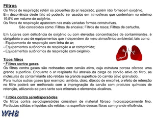 Filtros 
Os filtros de respiração retêm os poluentes do ar respirado, porém não fornecem oxigênio. 
Em decorrência deste fato só poderão ser usados em atmosferas que contenham no mínimo 
19,5% em volume de oxigênio. 
Os filtros de respiração aparecem nas mais variadas formas construtivas. 
São concebidos como: Filtros de encaixe; Filtros de rosca; Filtros de cartucho. 
Em lugares com deficiência de oxigênio ou com elevadas concentrações de contaminantes, é 
obrigatório o uso de equipamentos que independem do meio atmosférico ambiental, tais como: 
- Equipamento de respiração com linha de ar; 
- Equipamentos autônomos de respiração a ar comprimido; 
- Equipamentos autônomos de respiração com oxigênio. 
Tipos filtros 
• Filtros contra gases 
Os filtros contra gases são recheados com carvão ativo, cuja estrutura porosa oferece uma 
grande superfície. Enquanto o ar respirado flui através da carga de carvão ativo do filtro, as 
moléculas do contaminante são retidas na grande superfície do carvão ativo granulado. 
Para muitos outros gases (por exemplo: amônia, cloro, dióxido de enxofre), o efeito de retenção 
no filtro poderá ser melhorado com a impregnação do carvão com produtos químicos de 
retenção, utilizando-se para tanto sais minerais e elementos alcalinos. 
• Filtros contra aerodispersóides 
Os filtros contra aerodispersóides consistem de material fibroso microscopicamente fino. 
Partículas sólidas e líquidas são retidas na superfície dessas fibras com grande eficiência. 
 