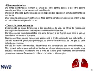 11 
• Filtros combinados 
Os filtros combinados formam a união de filtro contra gases e de filtro contra 
aerodispersóides numa mesma unidade filtrante. 
Oferecem proteção quando gases e aerodispersóides aparecem simultaneamente no 
ambiente. 
O ar inalado atravessa inicialmente o filtro contra aerodispersóides que retêm todas 
as partículas em suspensão no ar. 
• Tempo de uso e saturação 
Dependendo de suas dimensões e das condições de uso, os filtros de respiração 
são capazes de reter uma certa quantidade de contaminantes. 
Os filtros contra aerodispersóides em geral tendem a se fechar mais com o uso. A 
resistência respiratória aumenta. 
Quando os filtros contra gases são usados até o limite, atingindo sua saturação, o 
usuário nota-o em geral pela percepção do cheiro característico de um gás ou pela 
irritação da mucosa. 
No uso de filtros combinados, dependendo da composição dos contaminantes, o 
filtro poderá saturar pelo entupimento dos aerodispersóides e assim se notaria uma 
elevada resistência respiratória ou o filtro se satura pelo elemento contaminante 
gasoso e a troca se fará quando notado o primeiro cheiro de gás. 
 