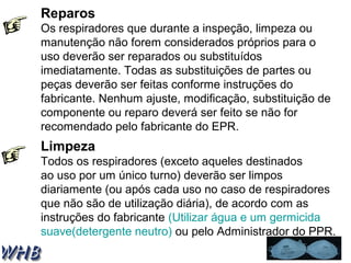 Reparos 
Os respiradores que durante a inspeção, limpeza ou 
manutenção não forem considerados próprios para o 
uso deverão ser reparados ou substituídos 
imediatamente. Todas as substituições de partes ou 
peças deverão ser feitas conforme instruções do 
fabricante. Nenhum ajuste, modificação, substituição de 
componente ou reparo deverá ser feito se não for 
recomendado pelo fabricante do EPR. 
Limpeza 
Todos os respiradores (exceto aqueles destinados 
ao uso por um único turno) deverão ser limpos 
diariamente (ou após cada uso no caso de respiradores 
que não são de utilização diária), de acordo com as 
instruções do fabricante (Utilizar água e um germicida 
suave(detergente neutro) ou pelo Administrador do PPR. 
 