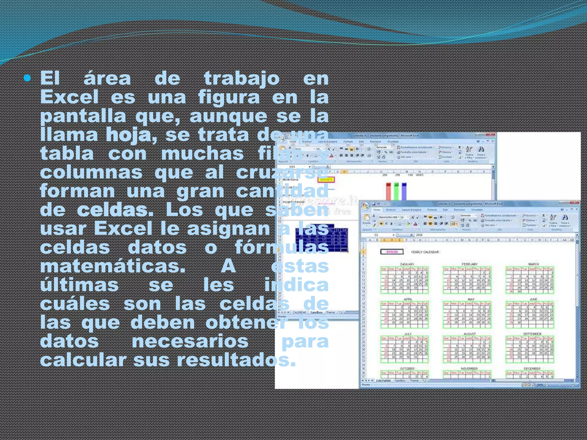  El área de trabajo en 
Excel es una figura en la 
pantalla que, aunque se la 
llama hoja, se trata de una 
tabla con muchas filas y 
columnas que al cruzarse 
forman una gran cantidad 
de celdas. Los que saben 
usar Excel le asignan a las 
celdas datos o fórmulas 
matemáticas. A estas 
últimas se les indica 
cuáles son las celdas de 
las que deben obtener los 
datos necesarios para 
calcular sus resultados. 
 