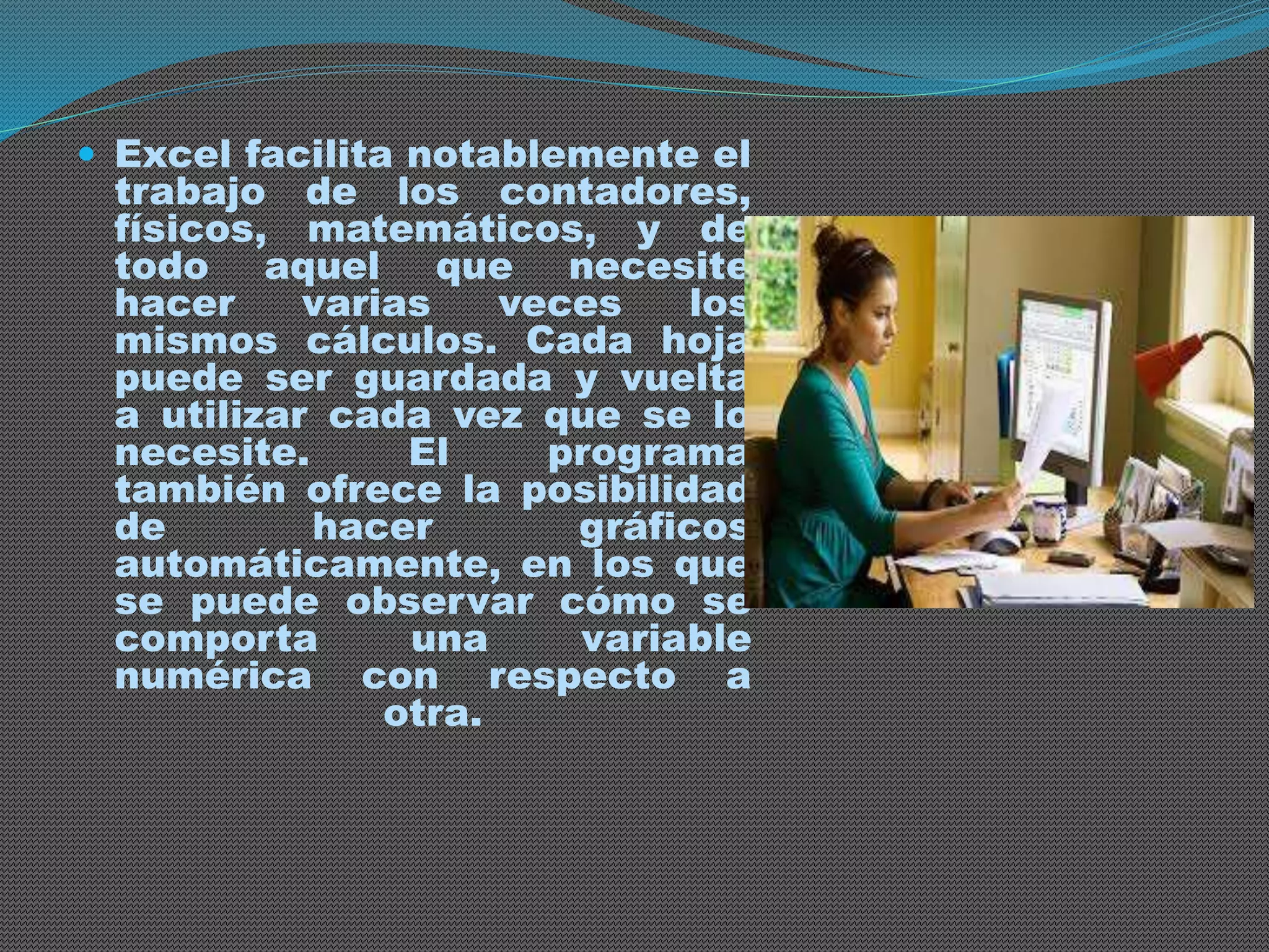  Excel facilita notablemente el 
trabajo de los contadores, 
físicos, matemáticos, y de 
todo aquel que necesite 
hacer varias veces los 
mismos cálculos. Cada hoja 
puede ser guardada y vuelta 
a utilizar cada vez que se lo 
necesite. El programa 
también ofrece la posibilidad 
de hacer gráficos 
automáticamente, en los que 
se puede observar cómo se 
comporta una variable 
numérica con respecto a 
otra. 
 