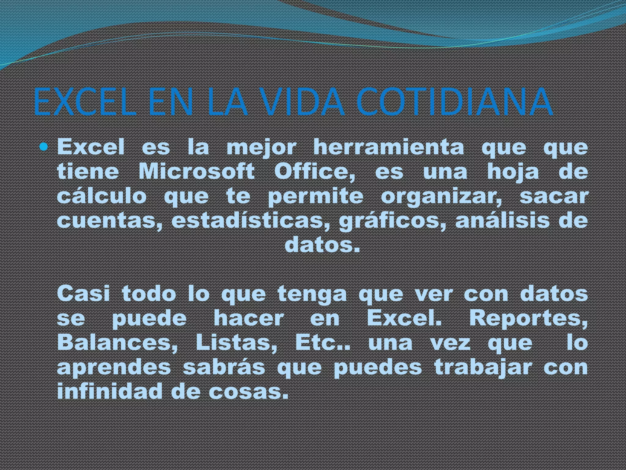 EXCEL EN LA VIDA COTIDIANA 
 Excel es la mejor herramienta que que 
tiene Microsoft Office, es una hoja de 
cálculo que te permite organizar, sacar 
cuentas, estadísticas, gráficos, análisis de 
datos. 
Casi todo lo que tenga que ver con datos 
se puede hacer en Excel. Reportes, 
Balances, Listas, Etc.. una vez que lo 
aprendes sabrás que puedes trabajar con 
infinidad de cosas. 
 