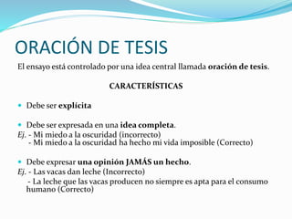 ORACIÓN DE TESIS 
El ensayo está controlado por una idea central llamada oración de tesis. 
CARACTERÍSTICAS 
 Debe ser explícita 
 Debe ser expresada en una idea completa. 
Ej. - Mi miedo a la oscuridad (incorrecto) 
- Mi miedo a la oscuridad ha hecho mi vida imposible (Correcto) 
 Debe expresar una opinión JAMÁS un hecho. 
Ej. - Las vacas dan leche (Incorrecto) 
- La leche que las vacas producen no siempre es apta para el consumo 
humano (Correcto) 
 
