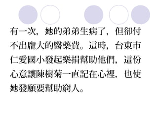 有一次，她的弟弟生病了，但卻付 
不出龐大的醫藥費。這時，台東市 
仁愛國小發起樂捐幫助他們，這份 
心意讓陳樹菊一直記在心裡，也使 
她發願要幫助窮人。 
 