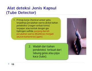 Alat deteksi Jenis Kapsul
(Tube Detector)
18
1. Prinsip kerja Chemical sensor yaitu
terjadinya perubahan warna akibat bahan
pendeteksi (reagen serbuk kimia)
terpapar atau kontak dengan gas
hydrogen sulfida, panjang daerah
perubahan warna dikalibrasi menjadi
ukuran konsentrasi (ppm).
2. Wadah dari bahan
pendeteksi terbuat dari
tabung gelas atau pipa
kaca (tube).
 