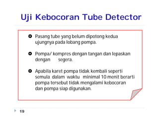 Uji Kebocoran Tube Detector
19
 Pasang tube yang belum dipotong kedua
ujungnya pada lobang pompa.
 Pompa/ kompres dengan tangan dan lepaskan
dengan segera.
 Apabila karet pompa tidak kembali seperti
semula dalam waktu minimal 10 menit berarti
pompa tersebut tidak mengalami kebocoran
dan pompa siap digunakan.
 