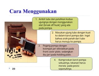 Cara Menggunakan
20
1. Ambil tube dan patahkan kedua
ujungnya dengan menggunakan
alat (break off husk) yang ada
pada pompa.
2. Masukan ujung tube dengan kuat
ke dalam karet pompa dan ingat
bahwa arah panah dari tube
harus menuju ke pompa.
3. Pegang pompa dengan
keempat jari diletakkan pada
front cover plate, sedangkan
ibu jari pada holding plate.
4. Kompreskan karet pompa
sekuatnya, tekanan harus
merata pada posisi
sepenuhnya.
 