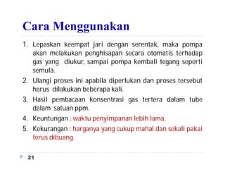 Cara Menggunakan
1. Lepaskan keempat jari dengan serentak, maka pompa
akan melakukan penghisapan secara otomatis terhadap
gas yang diukur, sampai pompa kembali tegang seperti
semula.
2. Ulangi proses ini apabila diperlukan dan proses tersebut
harus dilakukan beberapa kali.
3. Hasil pembacaan konsentrasi gas tertera dalam tube
dalam satuan ppm.
4. Keuntungan : waktu penyimpanan lebih lama,
5. Kekurangan : harganya yang cukup mahal dan sekali pakai
terus dibuang.
21
 