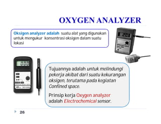 OXYGEN ANALYZER
Tujuannya adalah untuk melindungi
pekerja akibat dari suatu kekurangan
oksigen, terutama pada kegiatan
Confined space.
Prinsip kerja Oxygen analyzer
adalah Electrochemical sensor.
26
Oksigen analyzer adalah suatu alat yang digunakan
untuk mengukur konsentrasi oksigen dalam suatu
lokasi
 