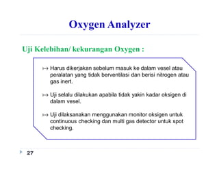 Oxygen Analyzer
Uji Kelebihan/ kekurangan Oxygen :
27
 Harus dikerjakan sebelum masuk ke dalam vesel atau
peralatan yang tidak berventilasi dan berisi nitrogen atau
gas inert.
 Uji selalu dilakukan apabila tidak yakin kadar oksigen di
dalam vesel.
 Uji dilaksanakan menggunakan monitor oksigen untuk
continuous checking dan multi gas detector untuk spot
checking.
 